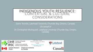 INDIGENOUS YOUTH RESILIENCE:
CONTEXTUAL & CULTURAL
CONSIDERATIONS
Elaine Toombs, Lakehead University (Thunder Bay, Ontario, Canada)
On behalf of
Dr. Christopher Mushquash, Lakehead University (Thunder Bay, Ontario,
Canada)
CIHR Team Grant:
Advancing Boys’ and Men’s
Health
(ResearchGate Link Here)
#CIHRTeamSV
 