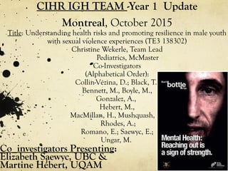 CIHR IGH TEAM -Year 1 Update
Montreal, October 2015
Title: Understanding health risks and promoting resilience in male youth
with sexual violence experiences (TE3 138302)
Christine Wekerle, Team Lead
Pediatrics, McMaster
Co-Investigators
(Alphabetical Order):
Collin-Vézina, D.; Black, T.,
Bennett, M., Boyle, M.,
Gonzalez, A.,
Hebert, M.,
MacMillan, H., Mushquash, C.;
Rhodes, A.;
Romano, E.; Saewyc, E.;
Ungar, M.
e
Co_investigators Presenting:
Elizabeth Saewyc, UBC &
Martine Hébert, UQAM
 