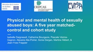 Physical and mental health of sexually
abused boys: A five year matched-
control and cohort study
Isabelle Daigneault, Catherine Bourgeois, Pascale Vézina-
Gagnon, Alexane Alie-Poirier, Sonia Dargan, Martine Hébert, &
Jean-Yves Frappier
Ministère de la Justice
du Québec
BAVAC
 