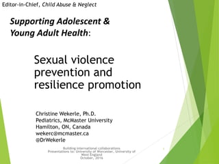 1
Sexual violence
prevention and
resilience promotion
Building international collaborations
Presentations to: University of Worcester, University of
West England
October, 2016
Editor-in-Chief, Child Abuse & Neglect
Supporting Adolescent &
Young Adult Health:
Christine Wekerle, Ph.D.
Pediatrics, McMaster University
Hamilton, ON, Canada
wekerc@mcmaster.ca
@DrWekerle
 