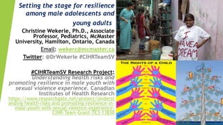 Setting the stage for resilience
among male adolescents and
young adults
Christine Wekerle, Ph.D., Associate
Professor, Pediatrics, McMaster
University, Hamilton, Ontario, Canada
Email: wekerc@mcmaster.ca
Twitter: @DrWekerle #CIHRTeamSV
#CIHRTeamSV Research Project:
Understanding health risks and
promoting resilience in male youth with
sexual violence experience. Canadian
Institutes of Health Research
https://www.researchgate.net/project/Underst
anding-health-risks-and-promoting-resilience-in-
male-youth-with-sexual-violence-experience-
CIHR-Team-Grant-TE3-13830
 