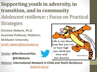 Supporting youth in adversity, in
transition, and in community
Adolescent resilience: : Focus on Practical
Strategies
Christine Wekerle, Ph.D.
Associate Professor, Pediatrics
McMaster University
Email: wekerc@mcmaster.ca
Twitter: @ResilienceInYou
@DrWekerle
Website: International Network in Child and Youth Resilience
www.in-car.ca
 