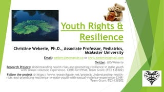 Youth Rights &
Resilience
Christine Wekerle, Ph.D., Associate Professor, Pediatrics,
McMaster University
Email: wekerc@mcmaster.ca or chris.wekerle@gmail.com
Twitter: @DrWekerle
Research Project: Understanding health risks and promoting resilience in male youth
with sexual violence experience. CIHR IGH PHAC Team Grant (TE3 138302)
Follow the project @ https://www.researchgate.net/project/Understanding-health-
risks-and-promoting-resilience-in-male-youth-with-sexual-violence-experience-CIHR-
Team-Grant-TE3-138302
 