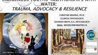 INDIGENOUS YOUTHS’ RELATIONSHIPS WITH
WATER:
TRAUMA, ADVOCACY & RESILIENCE
CHRISTINE WEKERLE, PH.D.
(CLINICAL PSYCHOLOGY)
SAVANAH SMITH, B.A. (PSYCHOLOGY)
EMAIL: WEKERC@MCMASTER.CA
John Otilano, P.T.S.D. Series #16
Frieda Kahlo, 1946, The
Wounded Deer
 