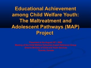 Educational AchievementEducational Achievement
among Child Welfare Youth:among Child Welfare Youth:
The Maltreatment andThe Maltreatment and
Adolescent Pathways (MAP)Adolescent Pathways (MAP)
ProjectProject
Presented at the August 22nd
, 2008
Meeting of the Child Welfare Outcomes Expert Reference Group
Ontario Ministry of Child and Youth Services
Toronto, Canada
 