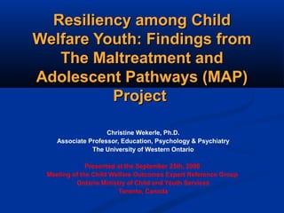 Resiliency among ChildResiliency among Child
Welfare Youth: Findings fromWelfare Youth: Findings from
The Maltreatment andThe Maltreatment and
Adolescent Pathways (MAP)Adolescent Pathways (MAP)
ProjectProject
Christine Wekerle, Ph.D.
Associate Professor, Education, Psychology & Psychiatry
The University of Western Ontario
Presented at the September 25th, 2008
Meeting of the Child Welfare Outcomes Expert Reference Group
Ontario Ministry of Child and Youth Services
Toronto, Canada
 