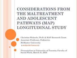 CONSIDERATIONS FROM
THE MALTREATMENT
AND ADOLESCENT
PATHWAYS (MAP)
LONGITUDINAL STUDY
Christine Wekerle, Ph.D. & MAP Research Team
Associate Professor, Pediatrics
McMaster University
(cwekerle@uwo.ca)
Presentation to University of Toronto, Faculty of
Social Work, March 31, 2010
 