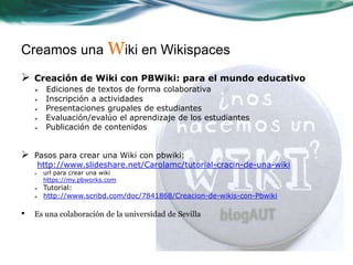 Creamos una Wiki en Wikispaces
   Creación de Wiki con PBWiki: para el mundo educativo
       Ediciones de textos de forma colaborativa
       Inscripción a actividades
       Presentaciones grupales de estudiantes
       Evaluación/evalúo el aprendizaje de los estudiantes
       Publicación de contenidos


   Pasos para crear una Wiki con pbwiki:
     http://www.slideshare.net/Carolamc/tutorial-cracin-de-una-wiki
       url para crear una wiki
        https://my.pbworks.com
       Tutorial:
       http://www.scribd.com/doc/7841868/Creacion-de-wikis-con-Pbwiki

•   Es una colaboración de la universidad de Sevilla
 