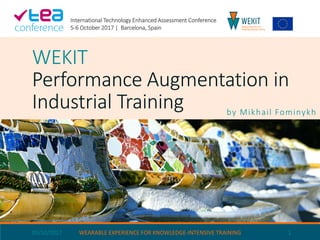 WEKIT
Performance Augmentation in
Industrial Training by Mikhail Fominykh
05/10/2017 WEARABLE EXPERIENCE FOR KNOWLEDGE-INTENSIVE TRAINING 1
International Technology Enhanced Assessment Conference
5-6 October 2017 | Barcelona, Spain
 