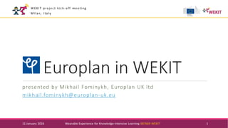 Europlan in WEKIT
presented by Mikhail Fominykh, Europlan UK ltd
mikhail.fominykh@europlan-uk.eu
11 January 2016 Wearable Experience for Knowledge-Intensive Learning 687669 WEKIT 1
WEKIT project kick-off meeting
Milan, Italy
 
