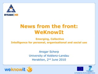 News from the front:
          WeKnowIt
                  Emerging, Collective
Intelligence for personal, organisational and social use


                    Ansgar Scherp
             University of Koblenz-Landau
               Heraklion, 2nd June 2010



                                              co-funded by the European Union
 