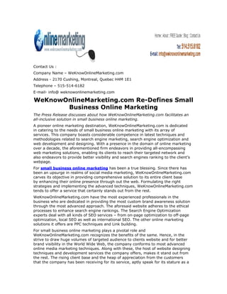 Contact Us :
Company Name – WeKnowOnlineMarketing.com
Address - 2170 Cushing, Montreal, Quebec H4M 1E1
Telephone – 515-514-6182
E-mail- info@ weknowonlinemarketing.com

WeKnowOnlineMarketing.com Re-Defines Small
       Business Online Marketing
The Press Release discusses about how WeKnowOnlineMarketing.com facilitates an
all-inclusive solution in small business online marketing.
A pioneer online marketing destination, WeKnowOnlineMarketing.com is dedicated
in catering to the needs of small business online marketing with its array of
services. This company boasts considerable competence in latest techniques and
methodologies related to search engine marketing, search engine optimization and
web development and designing. With a presence in the domain of online marketing
over a decade, the aforementioned firm endeavors in providing all-encompassing
web marketing solutions, enabling its clients to reach their targeted network and
also endeavors to provide better visibility and search engines ranking to the client’s
webpage.
For small business online marketing has been a true blessing. Since there has
been an upsurge in realms of social media marketing, WeKnowOnlineMarketing.com
carves its objective in providing comprehensive solution to its entire client base
by enhancing their online presence through out the web. Formulating the right
strategies and implementing the advanced techniques, WeKnowOnlineMarketing.com
tends to offer a service that certainly stands out from the rest.
WeKnowOnlineMarketing.com have the most experienced professionals in the
business who are dedicated in providing the most custom brand awareness solution
through the most advanced approach. The aforesaid website adheres to the ethical
processes to enhance search engine rankings. The Search Engine Optimization
experts deal with all kinds of SEO services – from on-page optimization to off-page
optimization, local SEO as well as international SEO. The other online marketing
solutions it offers are PPC techniques and Link building.
For small business online marketing plays a pivotal role and
WeKnowOnlineMarketing.com recognizes the benefits of the same. Hence, in the
strive to draw huge volumes of targeted audience to clients website and for better
brand visibility in the World Wide Web, the company conforms to most advanced
online media marketing techniques. Along with these, the host of website designing
techniques and development services the company offers, makes it stand out from
the rest. The rising client base and the heap of appreciation from the customers
that the company has been receiving for its service, aptly speak for its stature as a
 