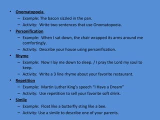 •   Onomatopoeia
     – Example: The bacon sizzled in the pan.
     – Activity: Write two sentences that use Onomatopoeia.
•   Personification
     – Example: When I sat down, the chair wrapped its arms around me
       comfortingly.
     – Activity: Describe your house using personification.
•   Rhyme
     – Example: Now I lay me down to sleep. / I pray the Lord my soul to
       keep.
     – Activity: Write a 3 line rhyme about your favorite restaurant.
•   Repetition
     – Example: Martin Luther King’s speech “I Have a Dream”
     – Activity: Use repetition to sell your favorite soft drink.
•   Simile
     – Example: Float like a butterfly sting like a bee.
     – Activity: Use a simile to describe one of your parents.
 