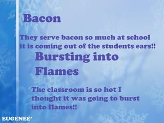 Bacon
    They serve bacon so much at school
    it is coming out of the students ears!!
           Bursting into
           Flames
       The classroom is so hot I
       thought it was going to burst
       into flames!!
EUGENEE’
 