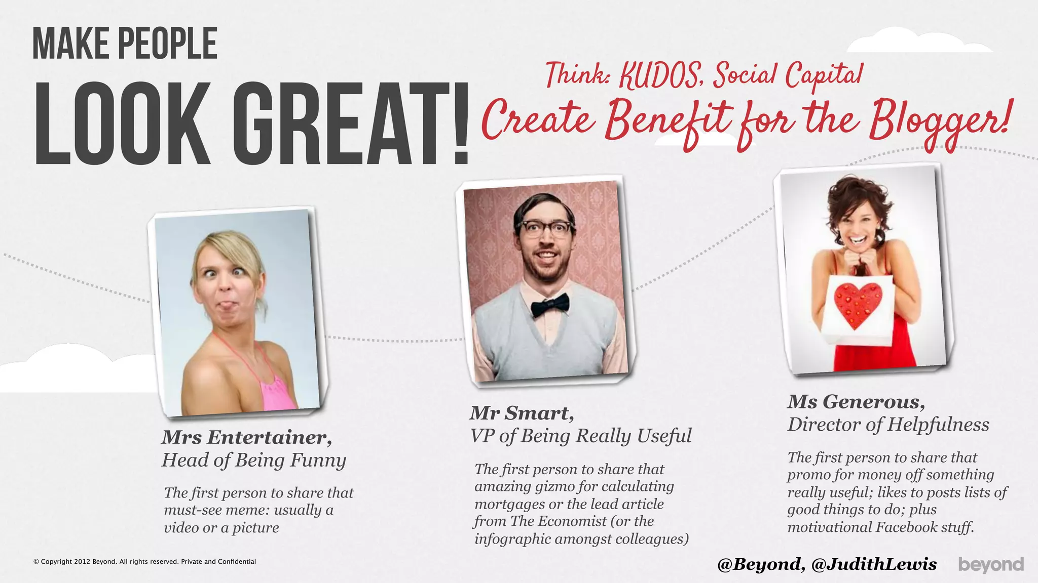 Make People
                                                                                   Think: KUDOS, Social Capital

Look Great!                                                               Create Benefit for the Blogger!




                                                                                                                 Ms Generous,
                                                                         Mr Smart,
                                                                                                                 Director of Helpfulness
                                       Mrs Entertainer,                  VP of Being Really Useful
                                       Head of Being Funny               The first person to share that
                                                                                                                 The first person to share that
                                                                                                                 promo for money off something
                                        The first person to share that   amazing gizmo for calculating           really useful; likes to posts lists of
                                        must-see meme: usually a         mortgages or the lead article           good things to do; plus
                                        video or a picture               from The Economist (or the              motivational Facebook stuff.
                                                                         infographic amongst colleagues)
© Copyright 2012 Beyond. All rights reserved. Private and Conﬁdential
                                                                                                           @Beyond, @JudithLewis
 