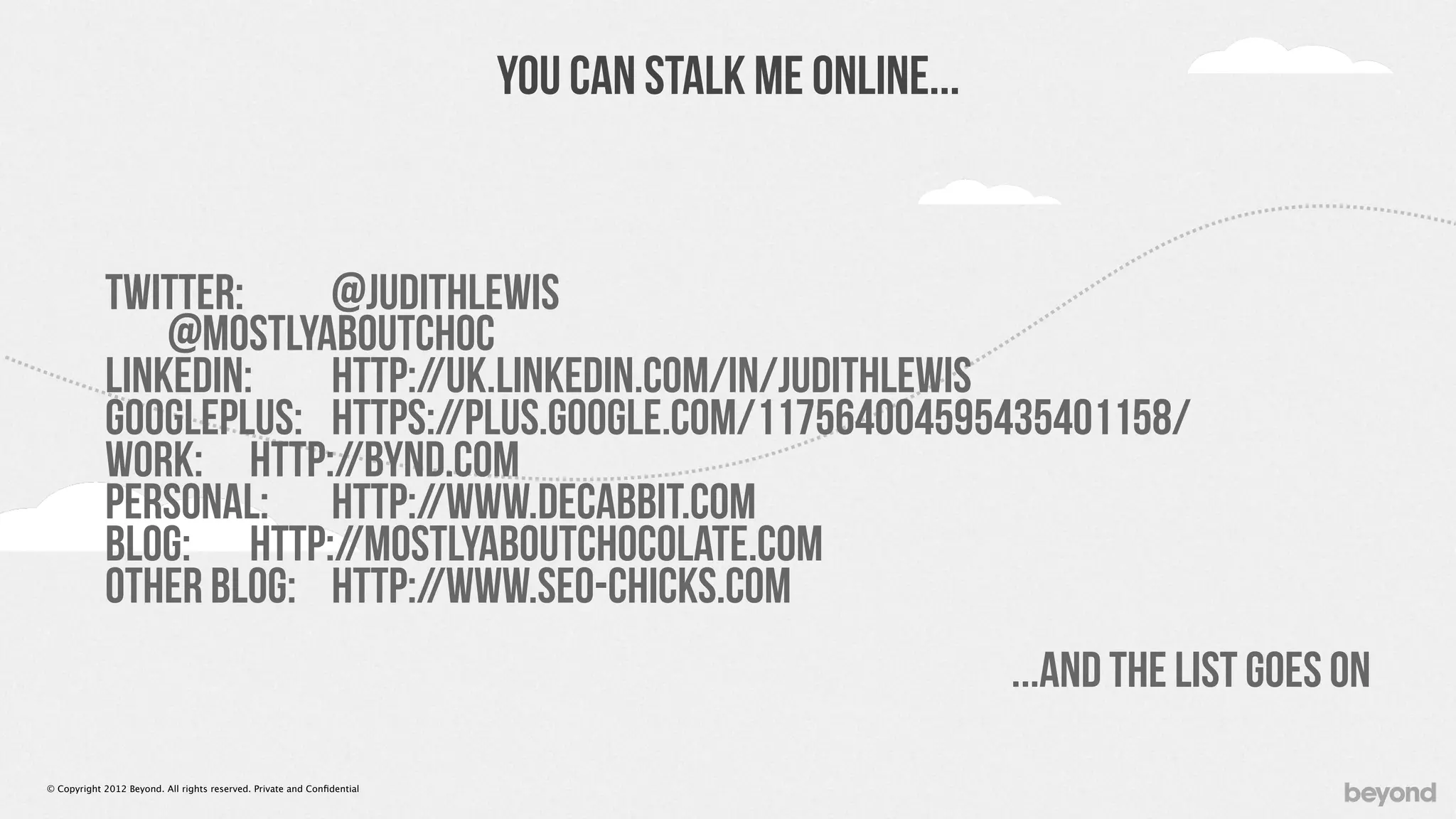 You Can Stalk Me Online...


            Twitter:    @JudithLewis
                @MostlyAboutChoc
            LinkedIn:   http://uk.linkedin.com/in/judithlewis
            GooglePlus: https://plus.google.com/117564004595435401158/
            Work: http://BYND.com
            Personal: http://www.decabbit.com
            Blog: http://MostlyAboutChocolate.com
            Other Blog: http://www.SEO-Chicks.com
                                                                                                      ...and the list goes on

© Copyright 2012 Beyond. All rights reserved. Private and Conﬁdential
 