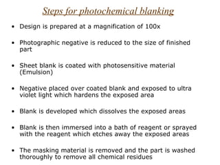 Steps for photochemical blanking
• Design is prepared at a magnification of 100x

• Photographic negative is reduced to the size of finished
  part

• Sheet blank is coated with photosensitive material
  (Emulsion)

• Negative placed over coated blank and exposed to ultra
  violet light which hardens the exposed area

• Blank is developed which dissolves the exposed areas

• Blank is then immersed into a bath of reagent or sprayed
  with the reagent which etches away the exposed areas

• The masking material is removed and the part is washed
  thoroughly to remove all chemical residues
 
