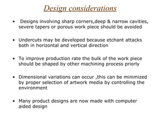 Design considerations
•    Designs involving sharp corners,deep & narrow cavities,
    severe tapers or porous work piece should be avoided

• Undercuts may be developed because etchant attacks
  both in horizontal and vertical direction

• To improve production rate the bulk of the work piece
  should be shaped by other machining process priorly

• Dimensional variations can occur ,this can be minimized
  by proper selection of artwork media by controlling the
  environment

• Many product designs are now made with computer
  aided design
 