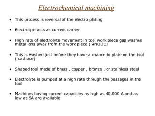 Electrochemical machining
• This process is reversal of the electro plating

• Electrolyte acts as current carrier

• High rate of electrolyte movement in tool work piece gap washes
  metal ions away from the work piece ( ANODE)

• This is washed just before they have a chance to plate on the tool
  ( cathode)

• Shaped tool made of brass , copper , bronze , or stainless steel

• Electrolyte is pumped at a high rate through the passages in the
  tool

• Machines having current capacities as high as 40,000 A and as
  low as 5A are available
 
