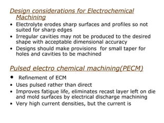 Design considerations for Electrochemical
 Machining
• Electrolyte erodes sharp surfaces and profiles so not
  suited for sharp edges
• Irregular cavities may not be produced to the desired
  shape with acceptable dimensional accuracy
• Designs should make provisions for small taper for
  holes and cavities to be machined

Pulsed electro chemical machining(PECM)
•  Refinement of ECM
• Uses pulsed rather than direct
• Improves fatigue life, eliminates recast layer left on die
  and mold surfaces by electrical discharge machining
• Very high current densities, but the current is
 