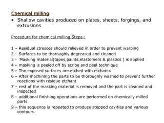 Chemical milling:
         milling
• Shallow cavities produced on plates, sheets, forgings, and
  extrusions

Procedure for chemical milling Steps :

1 – Residual stresses should relieved in order to prevent warping
2 – Surfaces to be thoroughly degreased and cleaned
3 - Masking material(tapes,paints,elastomers & plastics ) is applied
4 – masking is peeled off by scribe and peel technique
5 – The exposed surfaces are etched with etchants
6 – After machining the parts to be thoroughly washed to prevent further
   reactions with residue etchant
7 – rest of the masking material is removed and the part is cleaned and
   inspected
8 – additional finishing operations are performed on chemically milled
   parts
9 – this sequence is repeated to produce stepped cavities and various
   contours
 