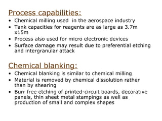Process capabilities:
• Chemical milling used in the aerospace industry
• Tank capacities for reagents are as large as 3.7m
  x15m
• Process also used for micro electronic devices
• Surface damage may result due to preferential etching
  and intergranular attack


Chemical blanking:
• Chemical blanking is similar to chemical milling
• Material is removed by chemical dissolution rather
  than by shearing
• Burr free etching of printed-circuit boards, decorative
  panels, thin sheet metal stampings as well as
  production of small and complex shapes
 