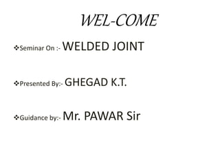 WEL-COME
Seminar On :- WELDED JOINT
Presented By:- GHEGAD K.T.
Guidance by:- Mr. PAWAR Sir
 