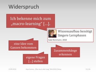 MicroLearning,[object Object],CeBIT 2010 – Forum Learning & Knowledge Solutions Learning Management Track:Microlearning & Microcontent,[object Object],Anja Lorenz: „Über kurz oder lang“, WeL2010, Zittau,[object Object],6 | 26,[object Object],15.09.2010,[object Object],„Wissenshäppchen“ und „Learning Nuggets“,[object Object],Kurz schlägt lang, schnell sticht langatmig […],[object Object],Jochen Robes, 2009,[object Object],Axel Gloger, 2009,[object Object],LEARNTEC 2010 – Track Didaktik 4: Microlearning: Der Trend zum Lernen „zwischendurch“,[object Object]