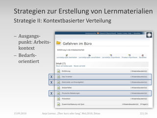 Gegenüberstellung,[object Object],Microlearning,[object Object],Kurzer Lernprozess,[object Object],Kurzfristige Problemlösung,[object Object],Vor dem Lernprozess,[object Object],Operativ,[object Object],Eher informell,[object Object],Bottom-up,[object Object],Anja Lorenz: „Über kurz oder lang“, WeL2010, Zittau,[object Object],14 | 26,[object Object],15.09.2010,[object Object],Macrolearning,[object Object],Längerer Lernprozess,[object Object],Umfassendes Wissen,allgemeines Verständnis,[object Object],Ev. nach dem Lernprozess,[object Object],Strategisch,[object Object],Eher formell,[object Object],Top-down,[object Object]