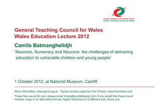 General Teaching Council for Wales
Wales Education Lecture 2012
Camila Batmanghelidjh
‘Neurosis, Numeracy and Neurons: the challenges of delivering
education to vulnerable children and young people’
1 October 2012, at National Museum, Cardiff.
More information: www.gtcw.org.uk Visual minutes maps by Fran O’Hara: www.franohara.com
These files are at A3 size, please email ohara@scarletdesign.com if you would like these visual
minutes maps in an alternative format, higher resolution or a different size, thank you.
 