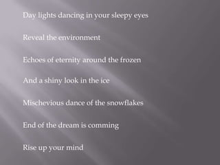Day lights dancing in your sleepy eyesReveal the environmentEchoes of eternity around the frozen And a shiny look in the iceMischevious dance of the snowflakesEnd of the dream is commingRise up your mind