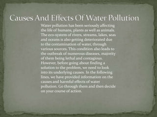 Causes And Effects Of Water PollutionWater pollution has been seriously affecting the life of humans, plants as well as animals. The eco-system of rivers, streams, lakes, seas and oceans is also getting deteriorated due to the contamination of water, through various sources. This condition also leads to the outbreak of numerous diseases, majority of them being lethal and contagious. However, before going about finding a solution to the problem, we need to look into its underlying causes. In the following lines, we have provided information on the causes and harmful effects of water pollution. Go through them and then decide on your course of action.