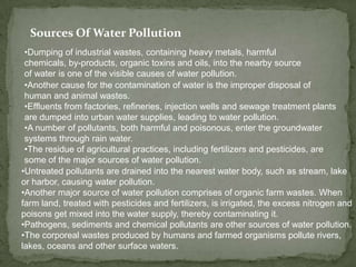 Sources Of Water Pollution Dumping of industrial wastes, containing heavy metals, harmful chemicals, by-products, organic toxins and oils, into the nearby source of water is one of the visible causes of water pollution. 