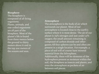 BiosphereThe biosphere is composed of all living organisms. Plants, animals, and one-celled organisms are all part of the biosphere. Most of the planet's life is found from three meters below the ground to thirty meters above it and in the top 200 meters of the oceans and seas. AtmosphereThe atmosphere is the body of air which surrounds our planet. Most of our atmosphere is located close to the earth's surface where it is most dense. The air of our planet is 79% nitrogen and just under 21% oxygen; the small amount remaining is composed of carbon dioxide and other gasses.All four spheres can be and often are present in a single location. For example, a piece of soil will of course have mineral material from the lithosphere. Additionally, there will be elements of the hydrosphere present as moisture within the soil, the biosphere as insects and plants, and even the atmosphere as pockets of air between soil pieces.