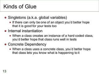 Kinds of Glue Singletons (a.k.a. global variables)‏ If there can only be one of an object you’d better hope that it is good for your tests too Internal instantiation When a class creates an instance of a hard coded class, you’d better hope that class runs well in tests Concrete Dependency When a class uses a concrete class, you’d better hope that class lets you know what is happening to it 