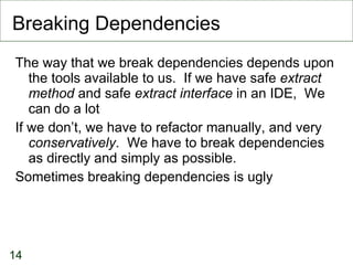 Breaking Dependencies The way that we break dependencies depends upon the tools available to us.  If we have safe  extract method  and safe  extract interface  in an IDE,  We can do a lot If we don’t, we have to refactor manually, and very  conservatively .  We have to break dependencies as directly and simply as possible. Sometimes breaking dependencies is ugly 