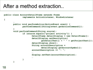 After a method extraction.. public class AccountDetailFrame extends Frame implements ActionListener, WindowListener { … public void performAction(ActionEvent event) { performCommand((String)event.getActionCommand()); } void performCommand(String source); if (source.equals(“project activity”)) { DetailFrame detailDisplay = new DetailFrame(); detailDisplay.setDescription( getDetailText() + “ “ + getProjectText()); detailDisplay.show(); String accountDescription =  detailDisplay.getAccountSymbol(); accountDescription += “: “; … display.setText(accountDescription); … } } 