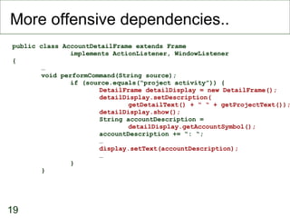 More offensive dependencies.. public class AccountDetailFrame extends Frame implements ActionListener, WindowListener { … void performCommand(String source); if (source.equals(“project activity”)) { DetailFrame detailDisplay = new DetailFrame(); detailDisplay.setDescription( getDetailText() + “ “ + getProjectText()); detailDisplay.show(); String accountDescription =  detailDisplay.getAccountSymbol(); accountDescription += “: “; … display.setText(accountDescription); … } } 