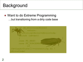 Background Want to do Extreme Programming … but transitioning from a dirty code base if (m_nCriticalError)‏ return; m_nCriticalError=nErrorCode; switch (nEvent)‏ { case FD_READ: case FD_FORCEREAD: if (GetLayerState()==connecting && !nErrorCode)‏ 