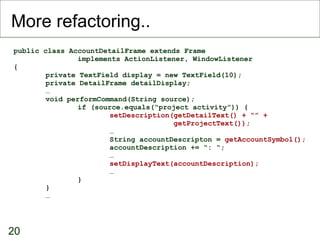 More refactoring.. public class AccountDetailFrame extends Frame implements ActionListener, WindowListener { private TextField display = new TextField(10); private DetailFrame detailDisplay; … void performCommand(String source); if (source.equals(“project activity”)) { setDescription(getDetailText() + “” +  getProjectText()); … String accountDescripton =  getAccountSymbol(); accountDescription += “: “; … setDisplayText(accountDescription); … } } …  