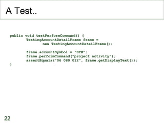 A Test.. public void testPerformCommand() { TestingAccountDetailFrame frame =  new TestingAccountDetailFrame(); frame.accountSymbol = “SYM”; frame.performCommand(“project activity”); assertEquals(“06 080 012”, frame.getDisplayText()); } 