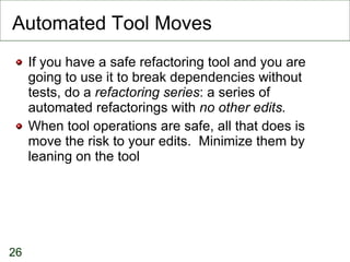Automated Tool Moves If you have a safe refactoring tool and you are going to use it to break dependencies without tests, do a  refactoring series : a series of automated refactorings with  no other edits. When tool operations are safe, all that does is move the risk to your edits.  Minimize them by leaning on the tool 