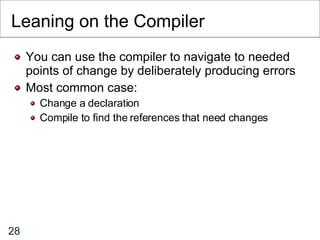 Leaning on the Compiler You can use the compiler to navigate to needed points of change by deliberately producing errors Most common case: Change a declaration Compile to find the references that need changes 