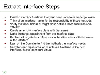 Extract Interface Steps Find the member-functions that your class uses from the target class Think of an interface  name for the responsibility of those methods Verify that no subclass of target class defines those functions non-virtually Create an empty interface class with that name Make the target class inherit from the interface class Replace all target class references in the client class with the name of the interface Lean on the Compiler to find the methods the interface needs Copy function signatures for all unfound functions to the new interface.  Make them pure virtual 