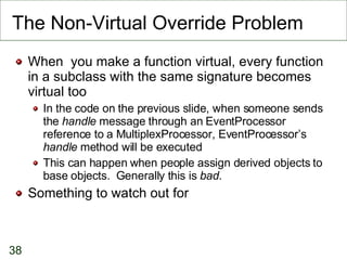 The Non-Virtual Override Problem When  you make a function virtual, every function in a subclass with the same signature becomes virtual too In the code on the previous slide, when someone sends the  handle  message through an EventProcessor reference to a MultiplexProcessor, EventProcessor’s  handle  method will be executed This can happen when people assign derived objects to base objects.  Generally this is  bad . Something to watch out for 