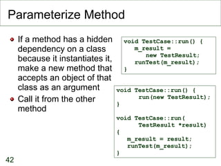 Parameterize Method If a method has a hidden dependency on a class because it instantiates it, make a new method that accepts an object of that class as an argument Call it from the other method void TestCase::run() { m_result =  new TestResult; runTest(m_result); } void TestCase::run() { run(new TestResult); } void TestCase::run( TestResult *result) { m_result = result; runTest(m_result); } 