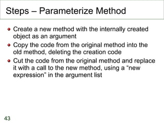 Steps – Parameterize Method Create a new method with the internally created object as an argument Copy the code from the original method into the old method, deleting the creation code Cut the code from the original method and replace it with a call to the new method, using a “new expression” in the argument list 