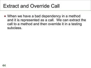 Extract and Override Call When we have a bad dependency in a method and it is represented as a call.  We can extract the call to a method and then override it in a testing subclass. 