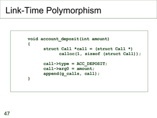 Link-Time Polymorphism void account_deposit(int amount)‏ { struct Call *call = (struct Call *)‏ calloc(1, sizeof (struct Call)); call->type = ACC_DEPOSIT; call->arg0 = amount; append(g_calls, call); } 