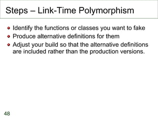 Steps – Link-Time Polymorphism Identify the functions or classes you want to fake Produce alternative definitions for them Adjust your build so that the alternative definitions are included rather than the production versions. 